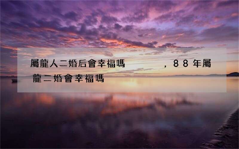 屬龍人二婚后會幸福嗎，88年屬龍二婚會幸福嗎